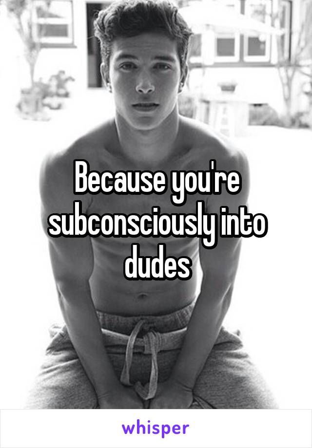 Because you're subconsciously into dudes