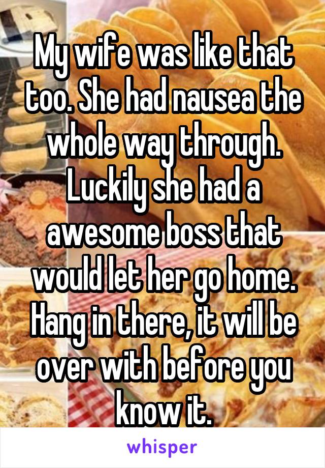 My wife was like that too. She had nausea the whole way through. Luckily she had a awesome boss that would let her go home. Hang in there, it will be over with before you know it.
