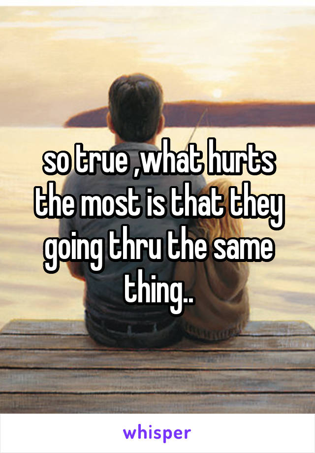 so true ,what hurts the most is that they going thru the same thing..