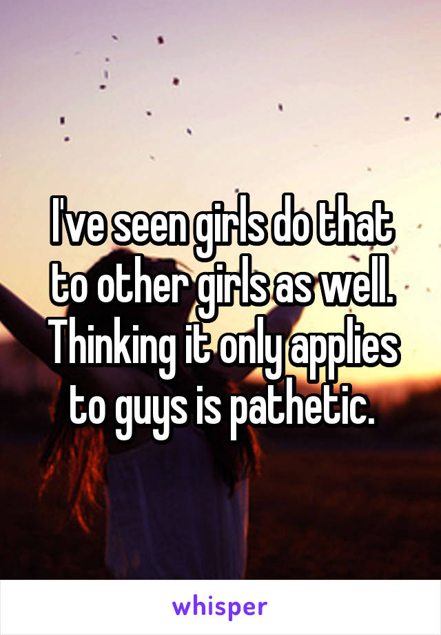 I've seen girls do that to other girls as well. Thinking it only applies to guys is pathetic.