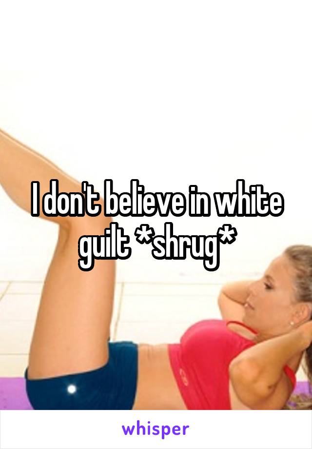 I don't believe in white guilt *shrug*