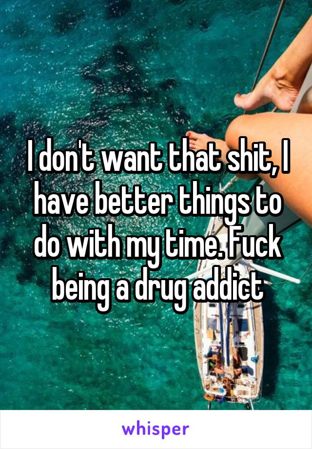 I don't want that shit, I have better things to do with my time. Fuck being a drug addict