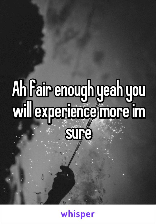Ah fair enough yeah you will experience more im sure