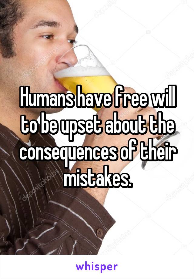 Humans have free will to be upset about the consequences of their mistakes.
