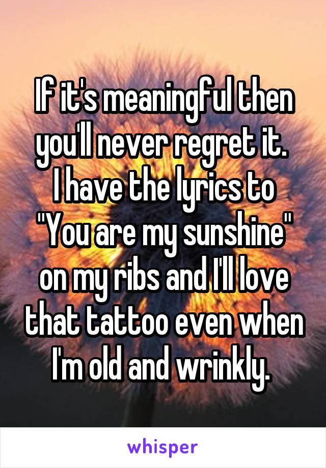 If it's meaningful then you'll never regret it. 
I have the lyrics to "You are my sunshine" on my ribs and I'll love that tattoo even when I'm old and wrinkly. 