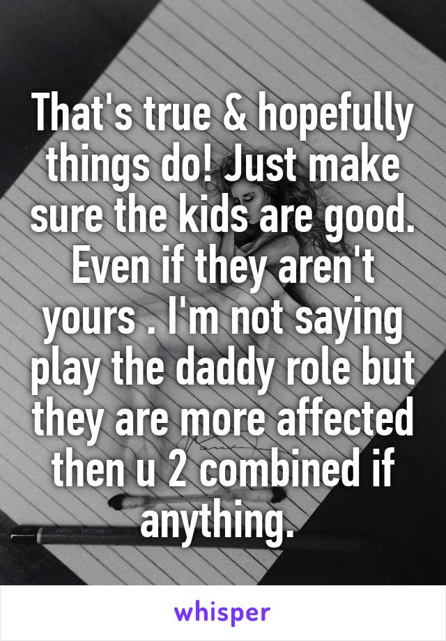 That's true & hopefully things do! Just make sure the kids are good. Even if they aren't yours . I'm not saying play the daddy role but they are more affected then u 2 combined if anything. 
