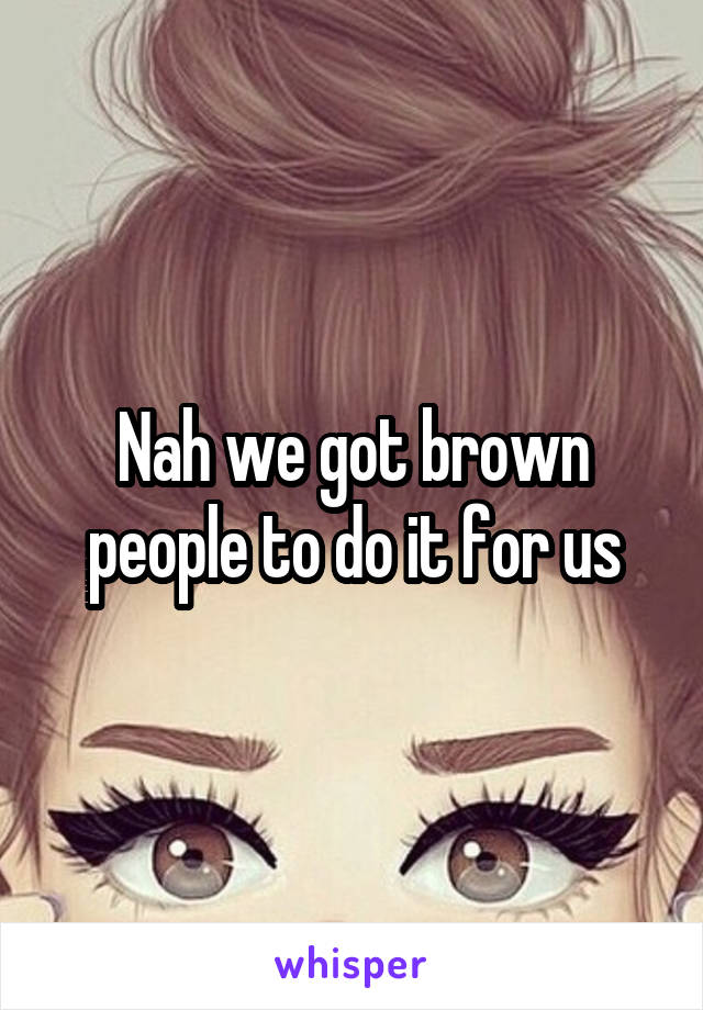 Nah we got brown people to do it for us