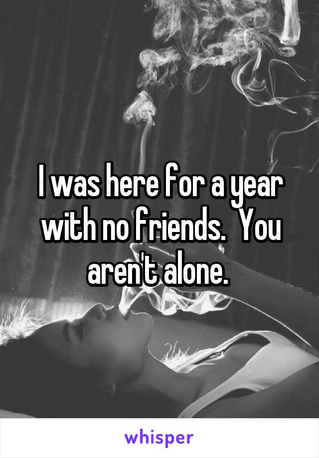 I was here for a year with no friends.  You aren't alone. 