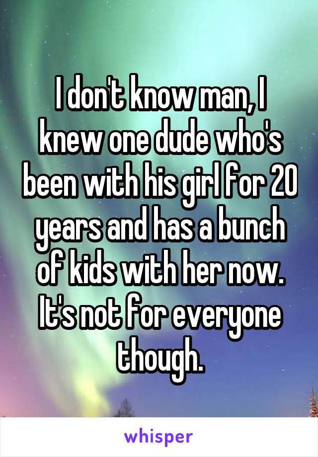 I don't know man, I knew one dude who's been with his girl for 20 years and has a bunch of kids with her now. It's not for everyone though.