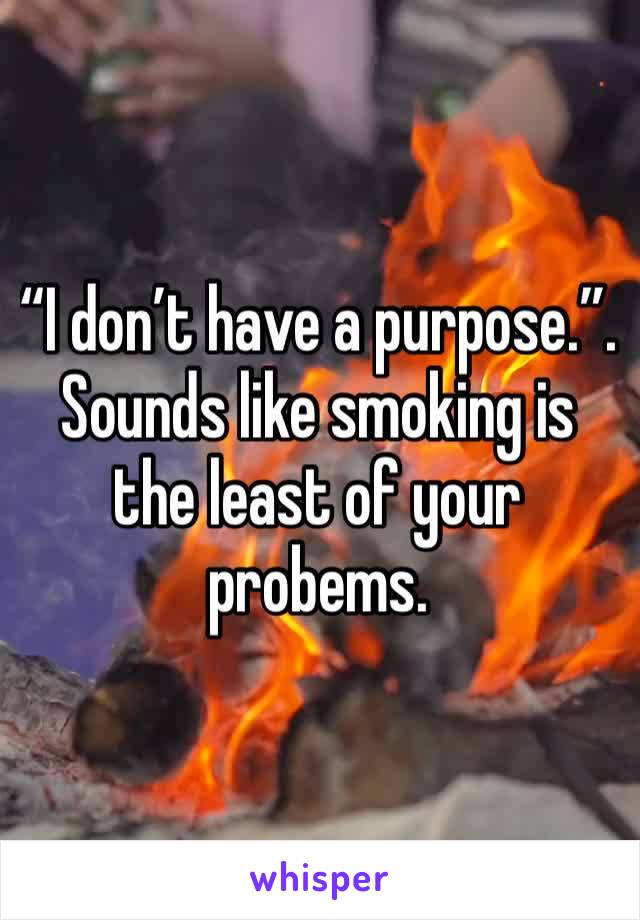 “I don’t have a purpose.”. Sounds like smoking is the least of your probems.