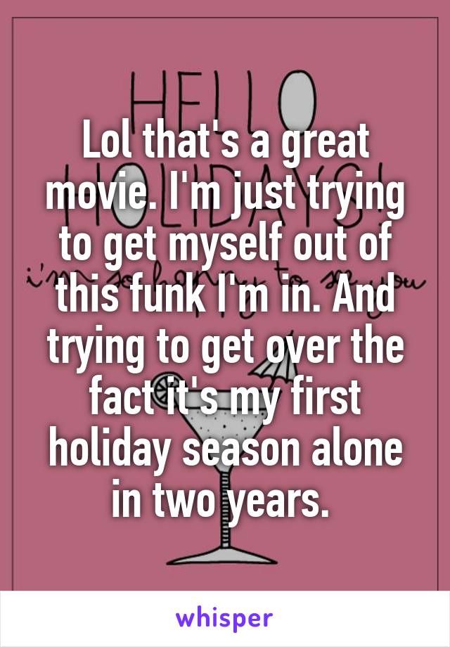 Lol that's a great movie. I'm just trying to get myself out of this funk I'm in. And trying to get over the fact it's my first holiday season alone in two years. 