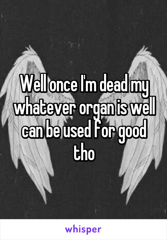Well once I'm dead my whatever organ is well can be used for good tho