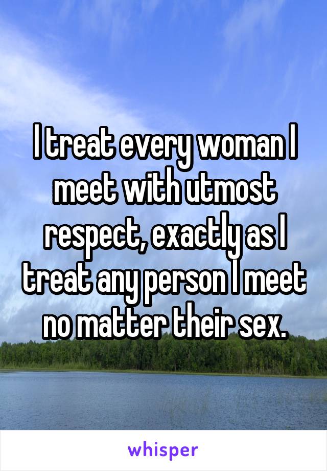 I treat every woman I meet with utmost respect, exactly as I treat any person I meet no matter their sex.