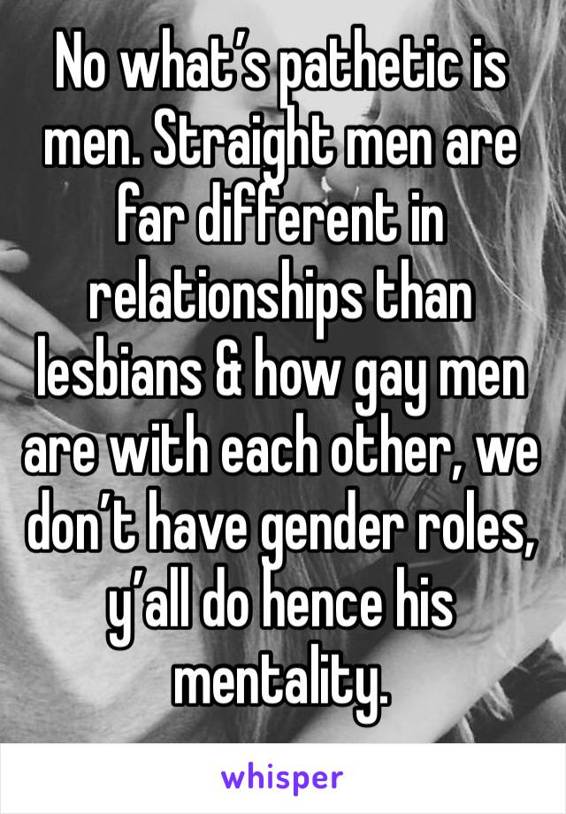 No what’s pathetic is men. Straight men are far different in relationships than lesbians & how gay men are with each other, we don’t have gender roles, y’all do hence his mentality. 