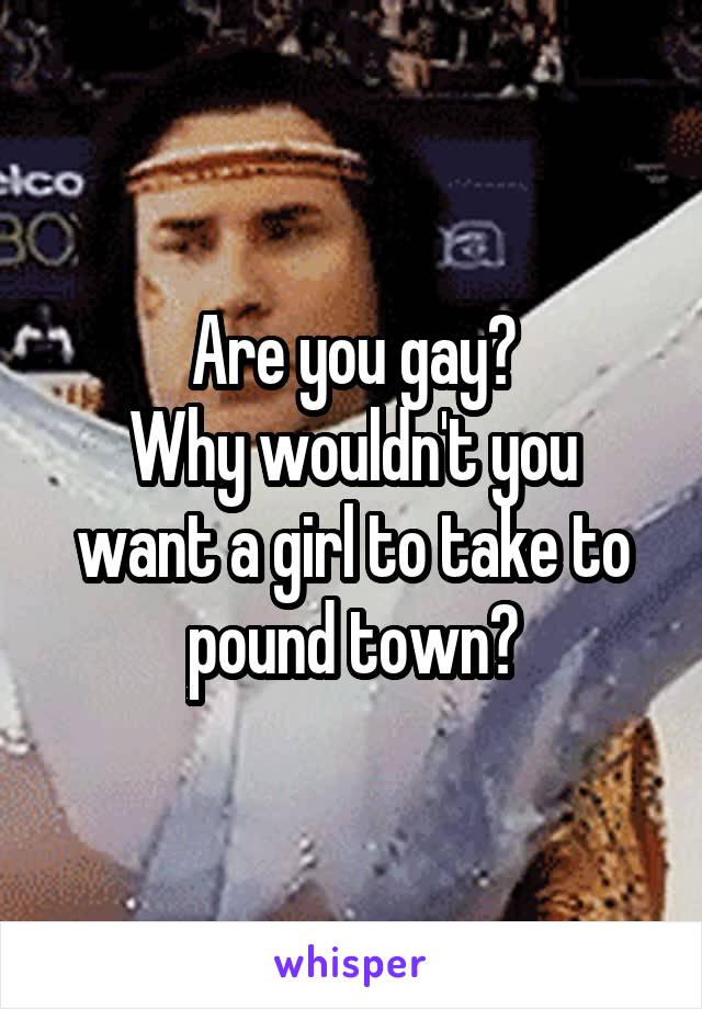 Are you gay?
Why wouldn't you want a girl to take to pound town?
