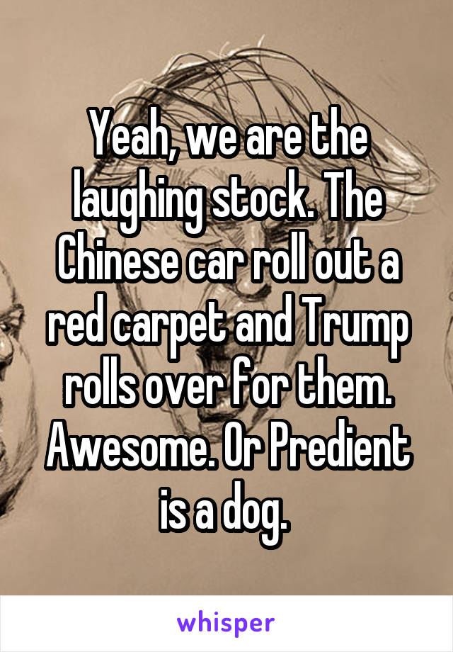Yeah, we are the laughing stock. The Chinese car roll out a red carpet and Trump rolls over for them. Awesome. Or Predient is a dog. 