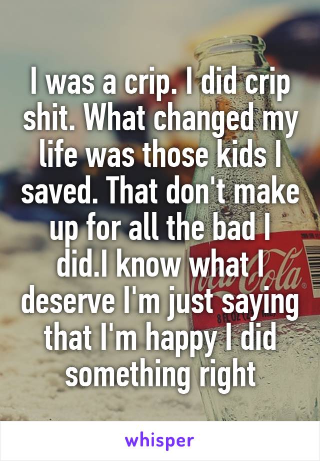 I was a crip. I did crip shit. What changed my life was those kids I saved. That don't make up for all the bad I did.I know what I deserve I'm just saying that I'm happy I did something right