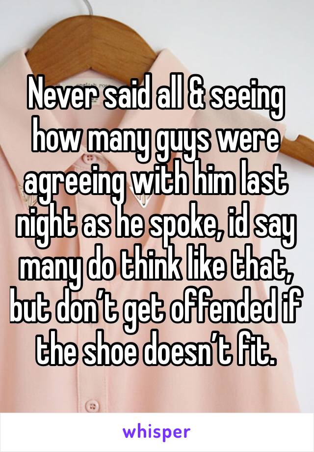 Never said all & seeing how many guys were agreeing with him last night as he spoke, id say many do think like that, but don’t get offended if the shoe doesn’t fit. 