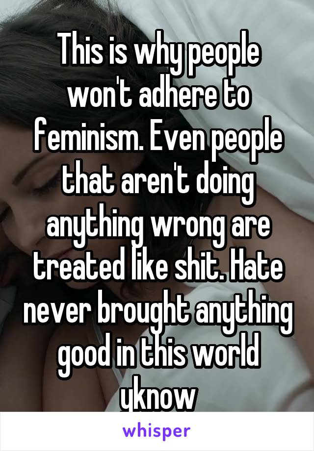 This is why people won't adhere to feminism. Even people that aren't doing anything wrong are treated like shit. Hate never brought anything good in this world yknow