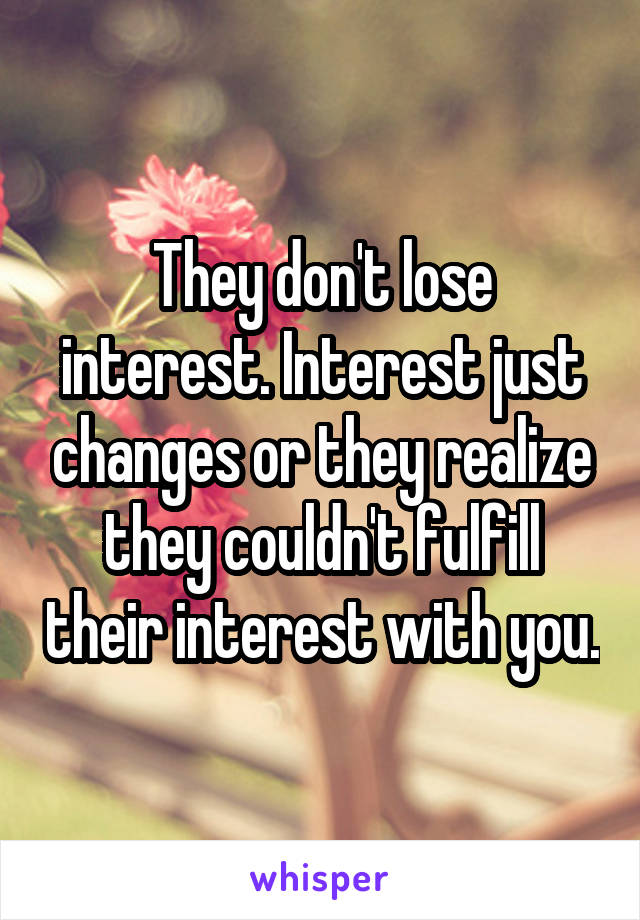 They don't lose interest. Interest just changes or they realize they couldn't fulfill their interest with you.