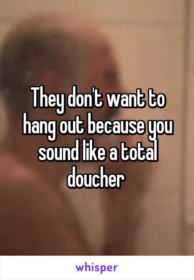 They don't want to hang out because you sound like a total doucher 