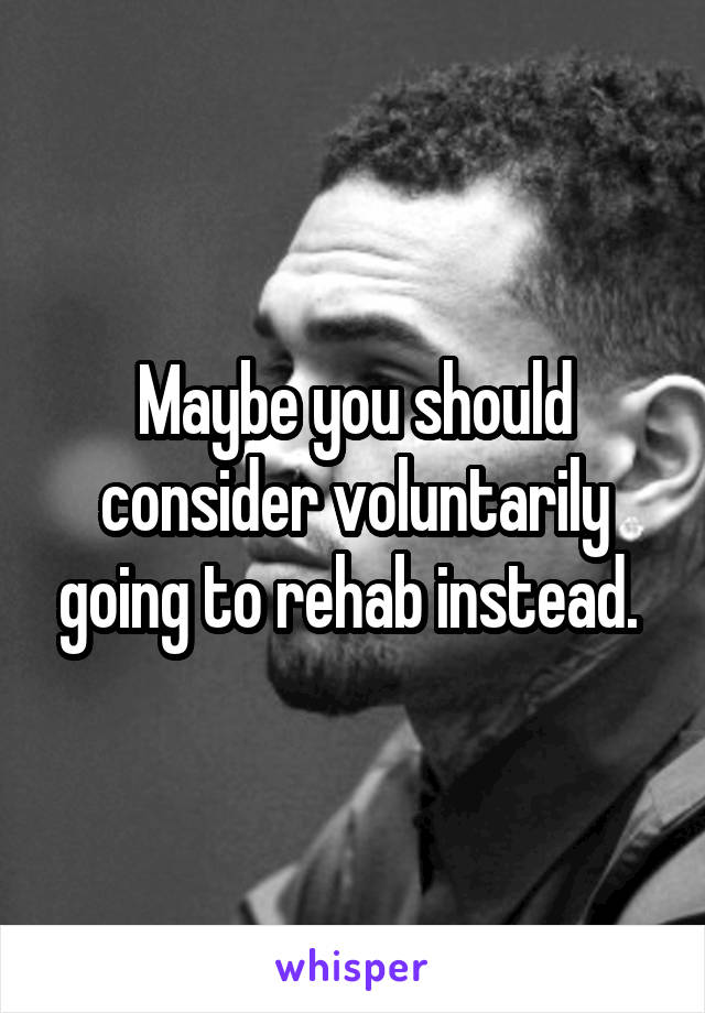 Maybe you should consider voluntarily going to rehab instead. 