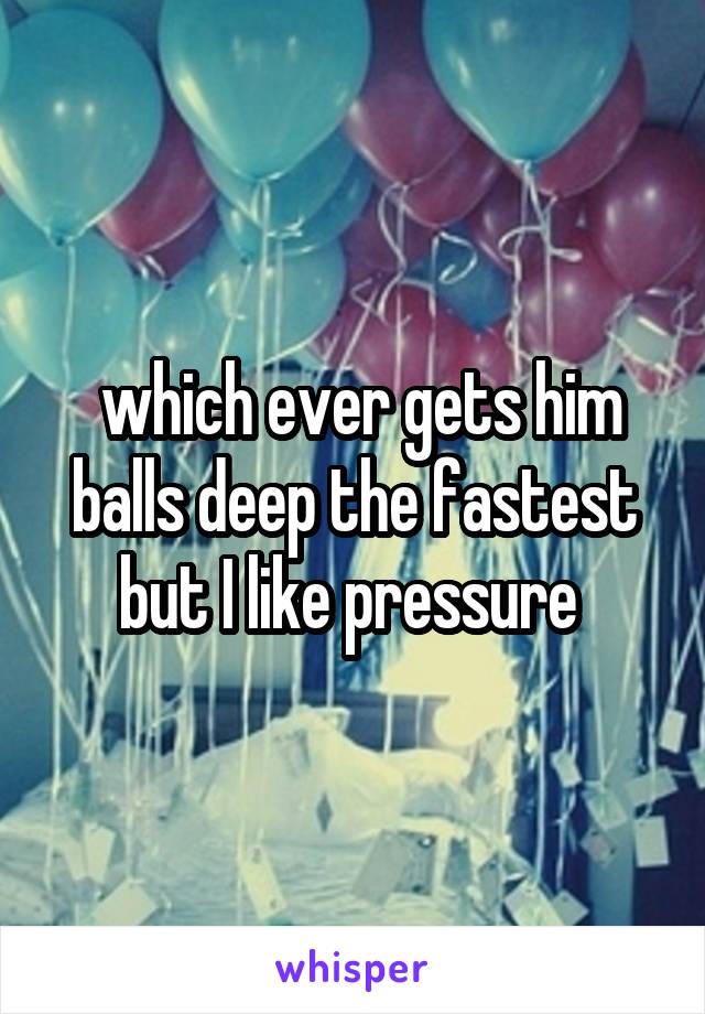  which ever gets him balls deep the fastest but I like pressure 
