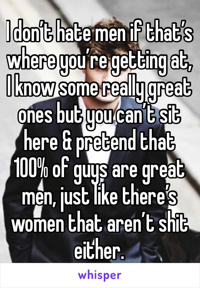 I don’t hate men if that’s where you’re getting at, I know some really great ones but you can’t sit here & pretend that 100% of guys are great men, just like there’s women that aren’t shit either. 