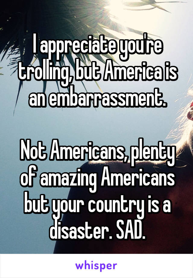 I appreciate you're trolling, but America is an embarrassment.

Not Americans, plenty of amazing Americans but your country is a disaster. SAD.