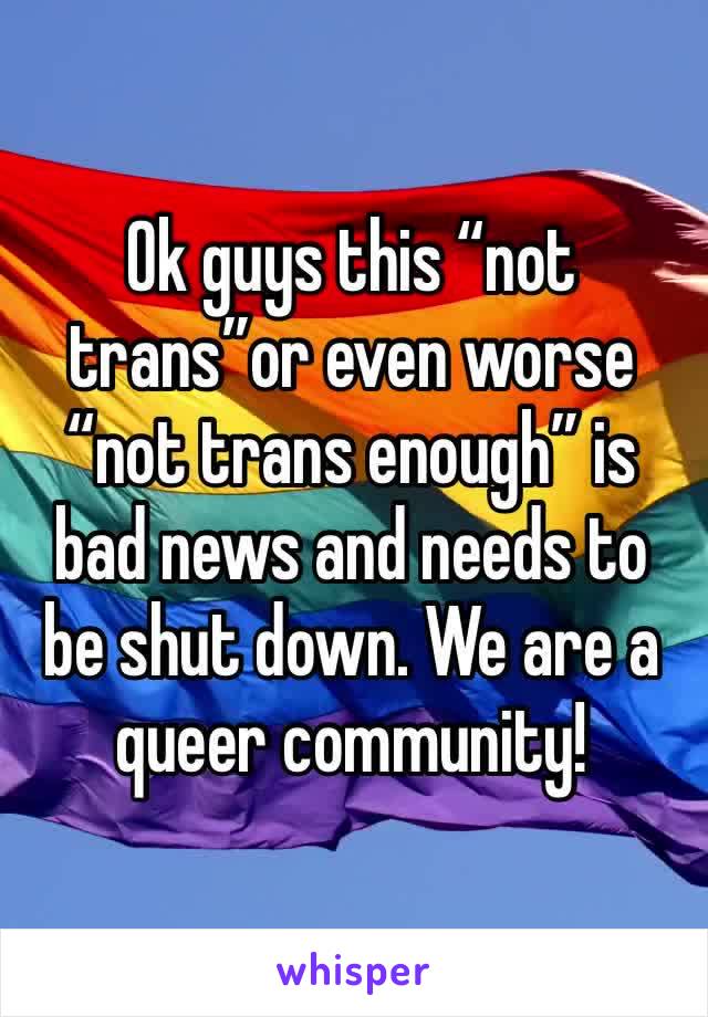 Ok guys this “not trans”or even worse “not trans enough” is bad news and needs to be shut down. We are a queer community!