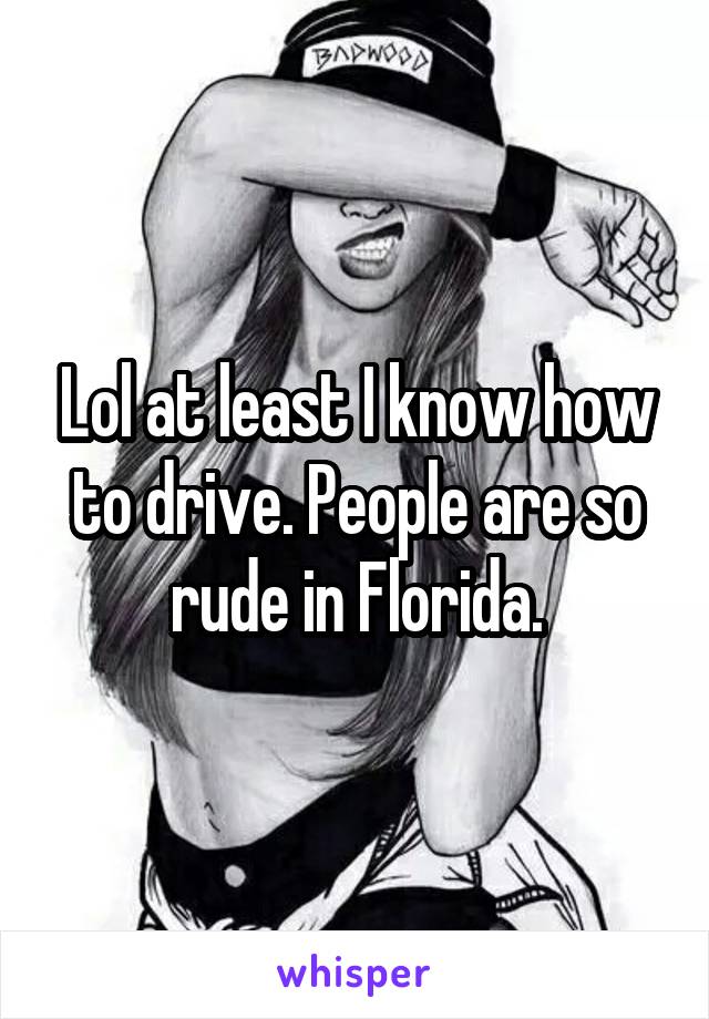 Lol at least I know how to drive. People are so rude in Florida.