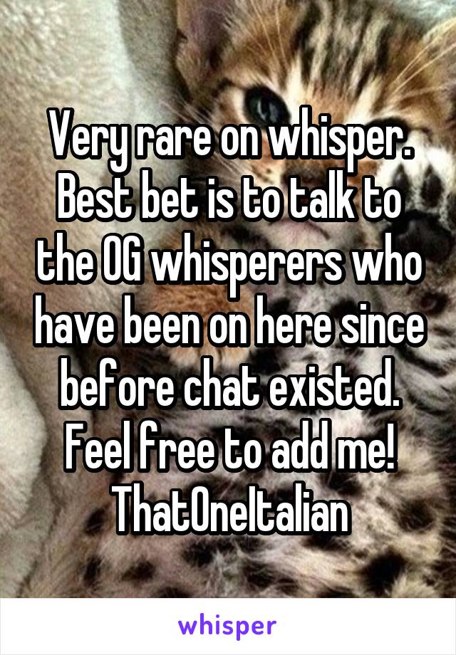 Very rare on whisper. Best bet is to talk to the OG whisperers who have been on here since before chat existed. Feel free to add me! ThatOneItalian