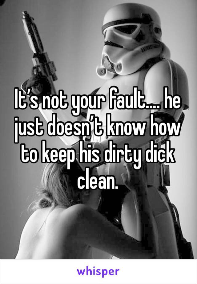 It’s not your fault.... he just doesn’t know how to keep his dirty dick clean.