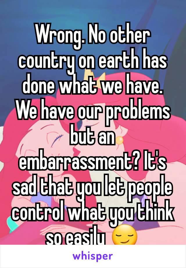 Wrong. No other country on earth has done what we have. We have our problems but an embarrassment? It's sad that you let people control what you think so easily 😏