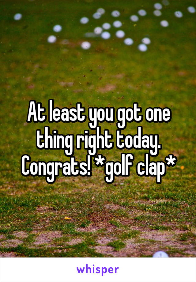 At least you got one thing right today. Congrats! *golf clap*