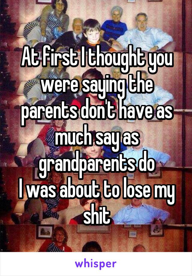 At first I thought you were saying the parents don't have as much say as grandparents do
I was about to lose my shit