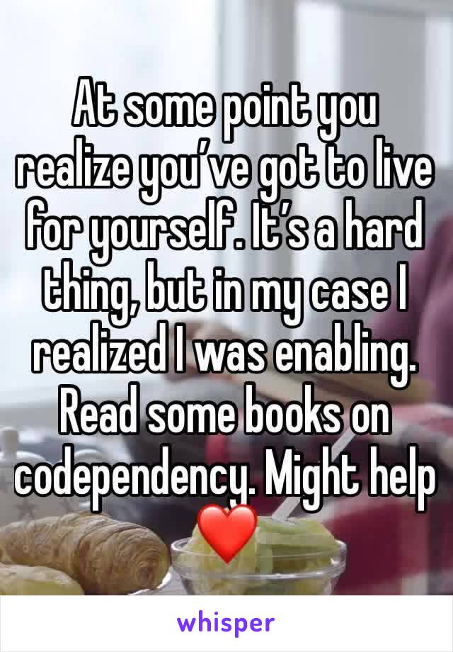 At some point you realize you’ve got to live for yourself. It’s a hard thing, but in my case I realized I was enabling. Read some books on codependency. Might help ❤️