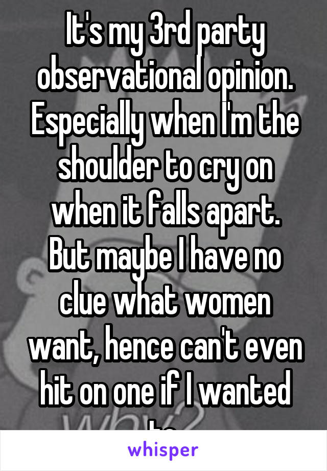It's my 3rd party observational opinion.
Especially when I'm the shoulder to cry on when it falls apart.
But maybe I have no clue what women want, hence can't even hit on one if I wanted to.