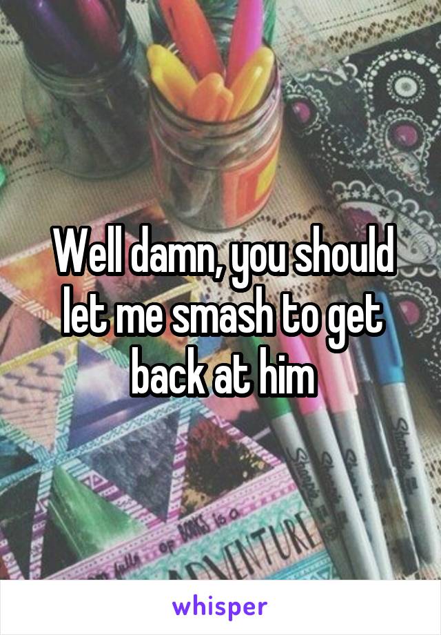 Well damn, you should let me smash to get back at him