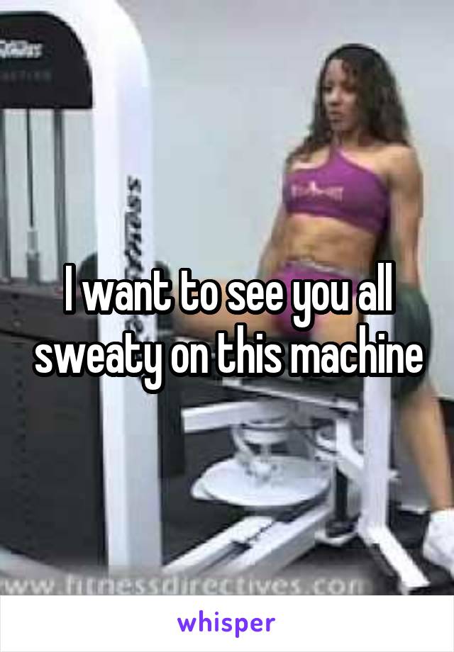 I want to see you all sweaty on this machine