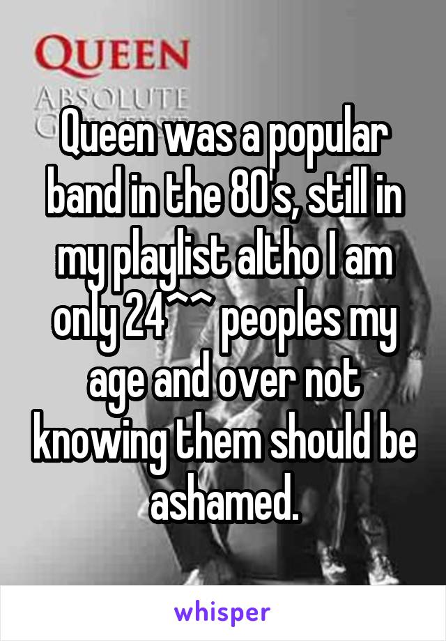 Queen was a popular band in the 80's, still in my playlist altho I am only 24^^ peoples my age and over not knowing them should be ashamed.