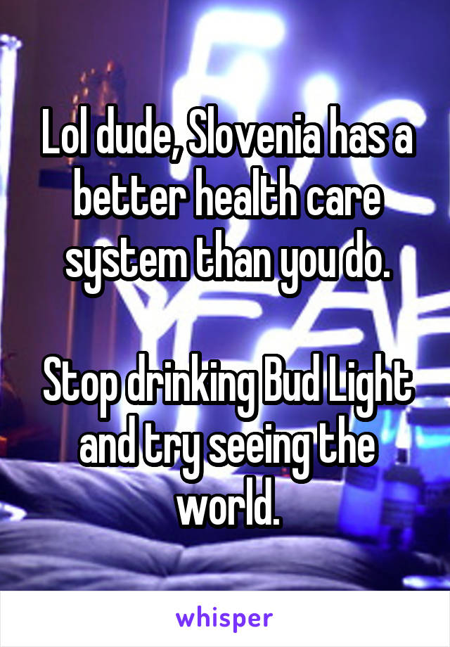 Lol dude, Slovenia has a better health care system than you do.

Stop drinking Bud Light and try seeing the world.