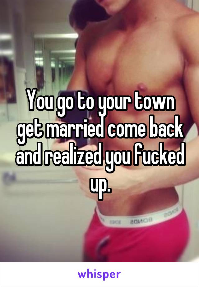 You go to your town get married come back and realized you fucked up.