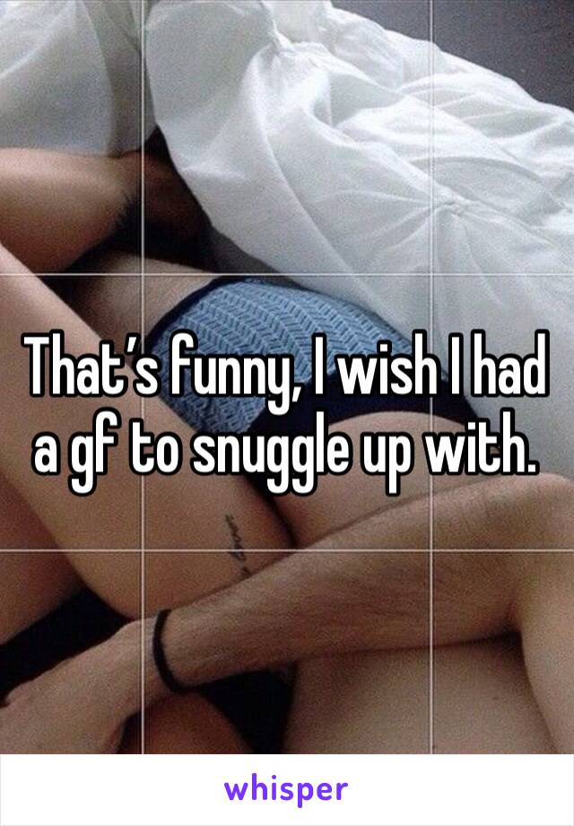 That’s funny, I wish I had a gf to snuggle up with.