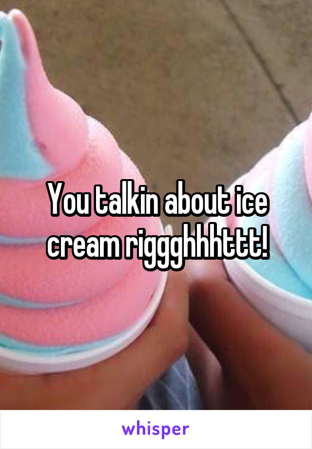 You talkin about ice cream riggghhhttt!