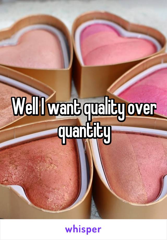 Well I want quality over quantity