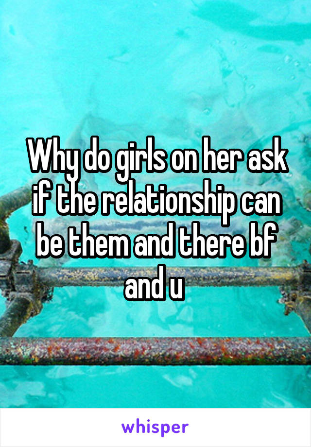 Why do girls on her ask if the relationship can be them and there bf and u 