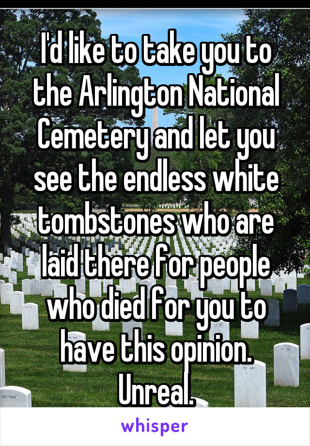 I'd like to take you to the Arlington National Cemetery and let you see the endless white tombstones who are laid there for people who died for you to have this opinion. Unreal.