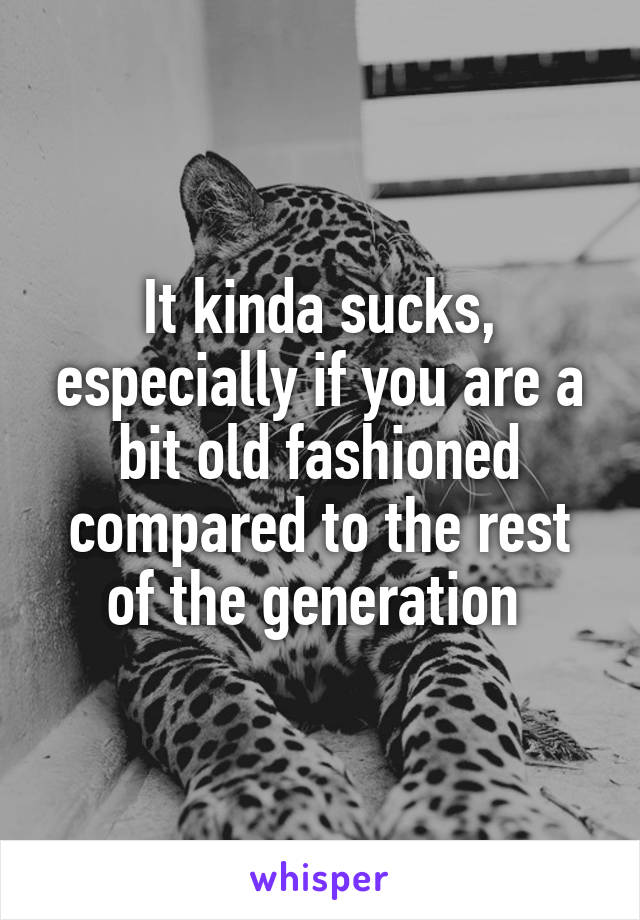 It kinda sucks, especially if you are a bit old fashioned compared to the rest of the generation 
