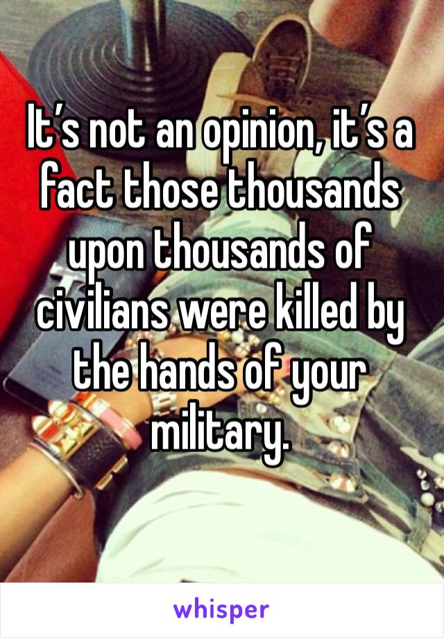 It’s not an opinion, it’s a fact those thousands upon thousands of civilians were killed by the hands of your military. 